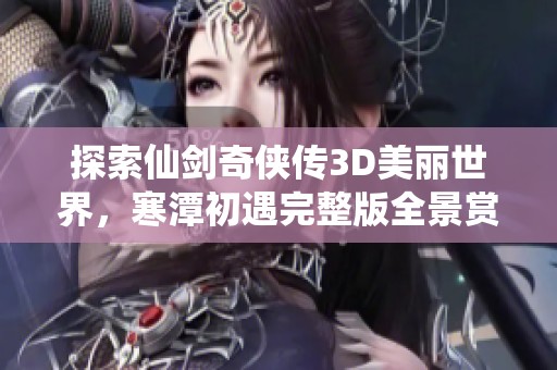 探索仙剑奇侠传3D美丽世界，寒潭初遇完整版全景赏析与体验分享
