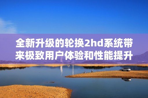 全新升级的轮换2hd系统带来极致用户体验和性能提升