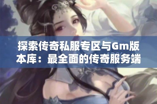 探索传奇私服专区与Gm版本库：最全面的传奇服务端与版本论坛分享平台