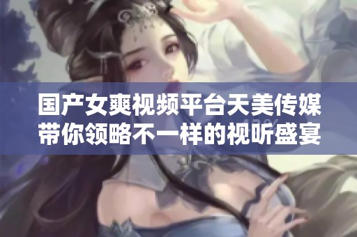 国产女爽视频平台天美传媒带你领略不一样的视听盛宴