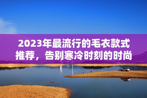 2023年最流行的毛衣款式推荐，告别寒冷时刻的时尚选择