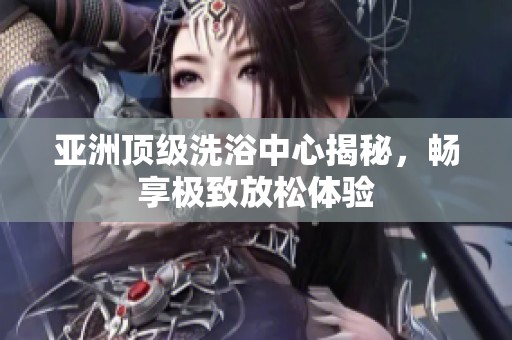 亚洲顶级洗浴中心揭秘，畅享极致放松体验