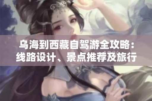 乌海到西藏自驾游全攻略：线路设计、景点推荐及旅行必备清单分享