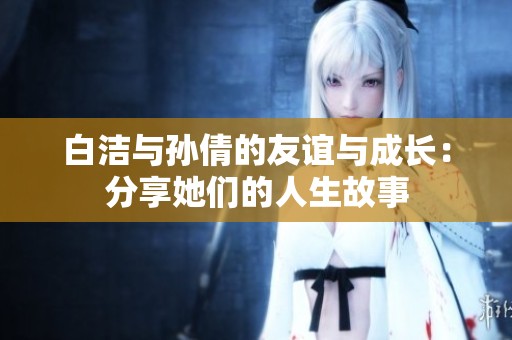 白洁与孙倩的友谊与成长：分享她们的人生故事