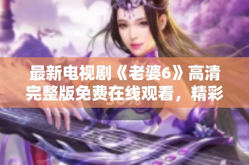 最新电视剧《老婆6》高清完整版免费在线观看，精彩不容错过