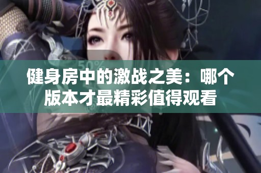 健身房中的激战之美：哪个版本才最精彩值得观看