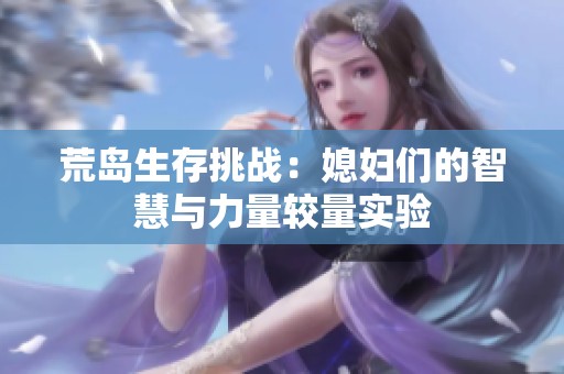 荒岛生存挑战：媳妇们的智慧与力量较量实验
