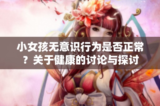 小女孩无意识行为是否正常？关于健康的讨论与探讨