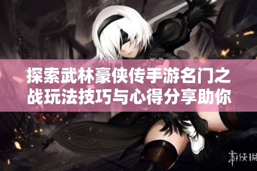 探索武林豪侠传手游名门之战玩法技巧与心得分享助你轻松获胜的秘诀