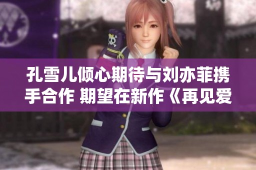 孔雪儿倾心期待与刘亦菲携手合作 期望在新作《再见爱重》再续精彩