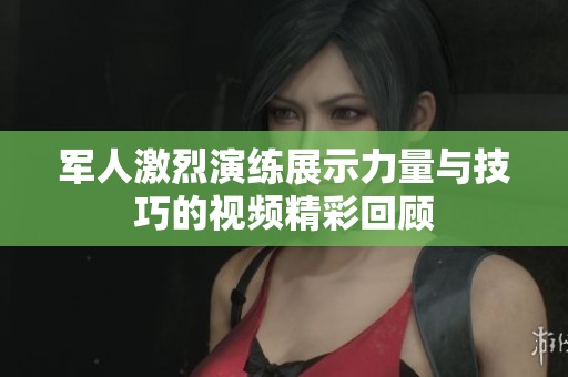 军人激烈演练展示力量与技巧的视频精彩回顾
