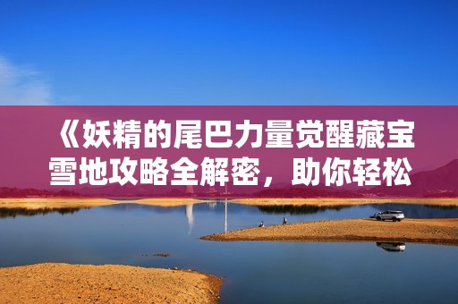 《妖精的尾巴力量觉醒藏宝雪地攻略全解密，助你轻松通关的详细指南》
