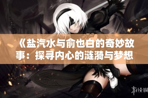 《盐汽水与俞也白的奇妙故事：探寻内心的涟漪与梦想》