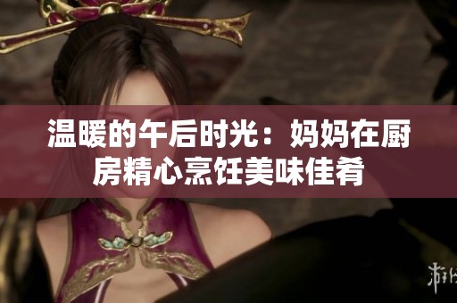 温暖的午后时光：妈妈在厨房精心烹饪美味佳肴