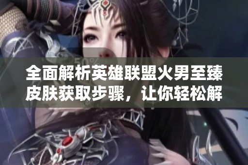 全面解析英雄联盟火男至臻皮肤获取步骤，让你轻松解锁炫酷外观技巧