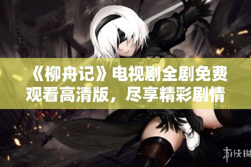 《柳舟记》电视剧全剧免费观看高清版，尽享精彩剧情与角色魅力