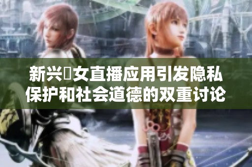 新兴祼女直播应用引发隐私保护和社会道德的双重讨论
