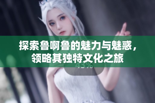 探索鲁啊鲁的魅力与魅惑，领略其独特文化之旅