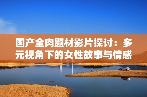 国产全肉题材影片探讨：多元视角下的女性故事与情感纠葛