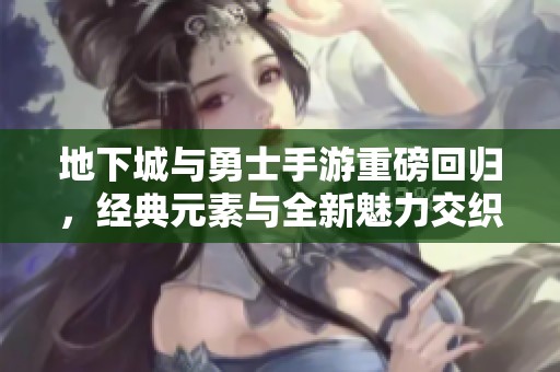 地下城与勇士手游重磅回归，经典元素与全新魅力交织成风暴席卷指尖战场