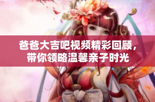 爸爸大吉吧视频精彩回顾，带你领略温馨亲子时光