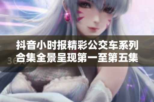 抖音小时报精彩公交车系列合集全景呈现第一至第五集的精彩回顾与分享
