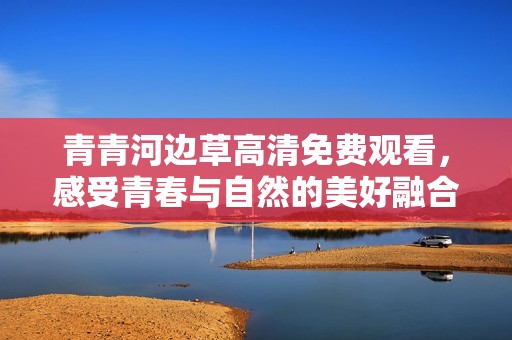 青青河边草高清免费观看，感受青春与自然的美好融合