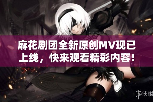 麻花剧团全新原创MV现已上线，快来观看精彩内容！
