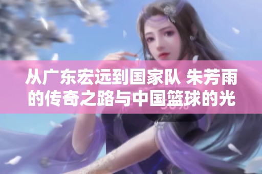 从广东宏远到国家队 朱芳雨的传奇之路与中国篮球的光辉历程