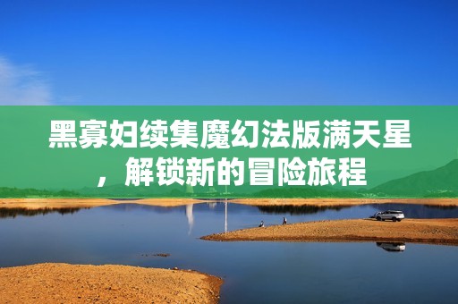黑寡妇续集魔幻法版满天星，解锁新的冒险旅程