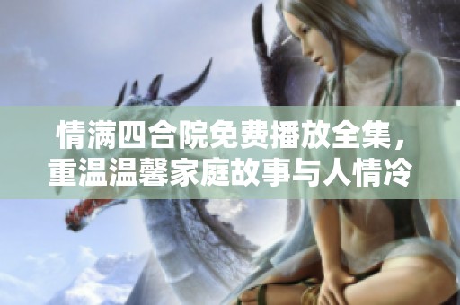 情满四合院免费播放全集，重温温馨家庭故事与人情冷暖