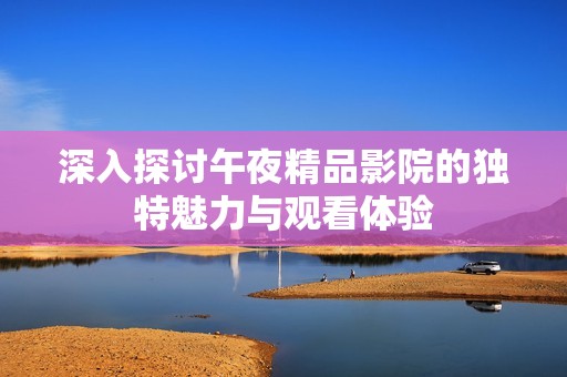 深入探讨午夜精品影院的独特魅力与观看体验