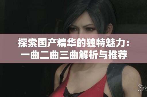 探索国产精华的独特魅力：一曲二曲三曲解析与推荐