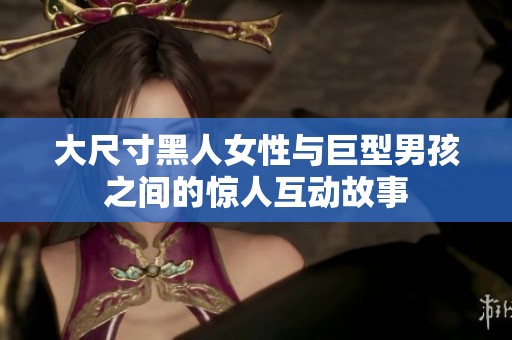 大尺寸黑人女性与巨型男孩之间的惊人互动故事