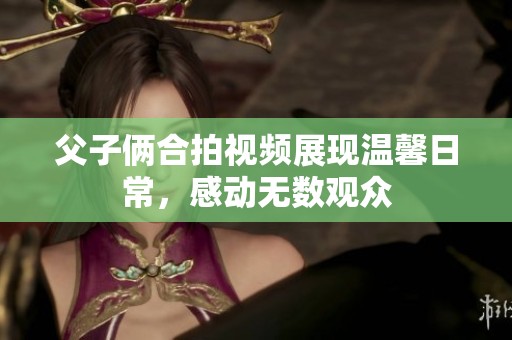 父子俩合拍视频展现温馨日常，感动无数观众