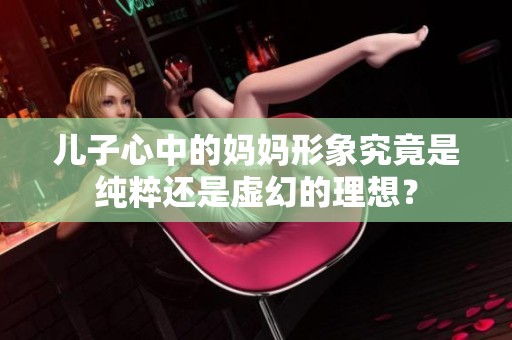 儿子心中的妈妈形象究竟是纯粹还是虚幻的理想？