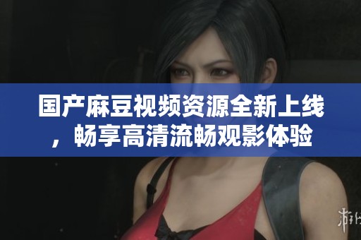 国产麻豆视频资源全新上线，畅享高清流畅观影体验