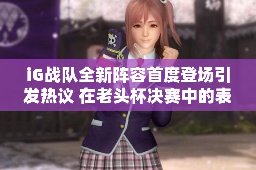 iG战队全新阵容首度登场引发热议 在老头杯决赛中的表现备受关注