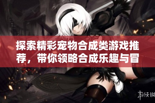 探索精彩宠物合成类游戏推荐，带你领略合成乐趣与冒险的完美结合
