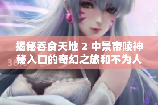 揭秘吞食天地 2 中景帝陵神秘入口的奇幻之旅和不为人知的历史秘密