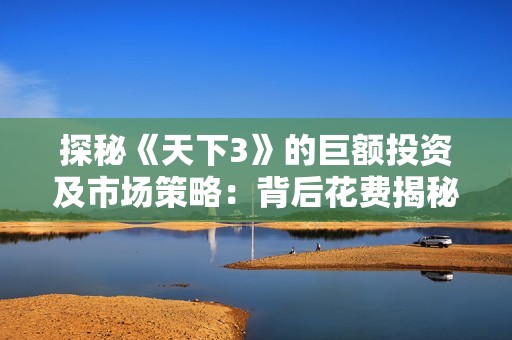探秘《天下3》的巨额投资及市场策略：背后花费揭秘引发热议与关注