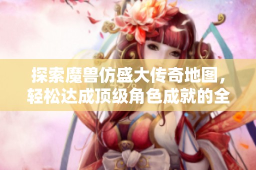 探索魔兽仿盛大传奇地图，轻松达成顶级角色成就的全攻略分享