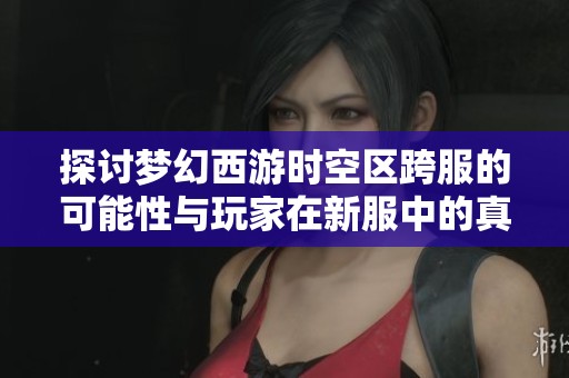 探讨梦幻西游时空区跨服的可能性与玩家在新服中的真实体验与感受