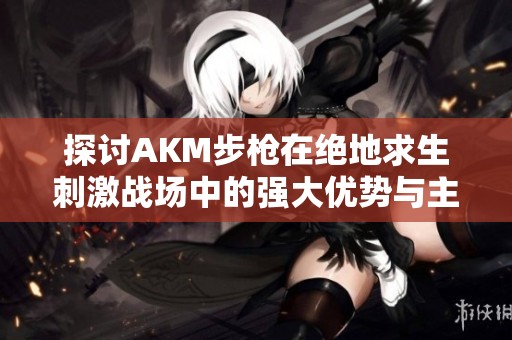 探讨AKM步枪在绝地求生刺激战场中的强大优势与主导地位的深度分析