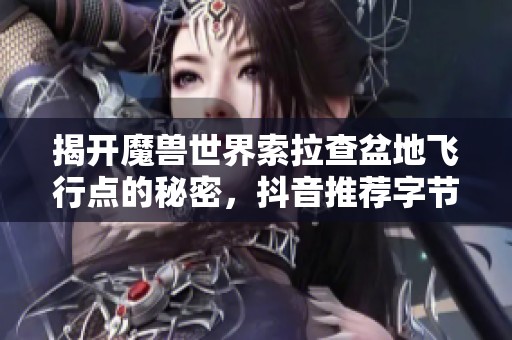揭开魔兽世界索拉查盆地飞行点的秘密，抖音推荐字节手游探险新体验