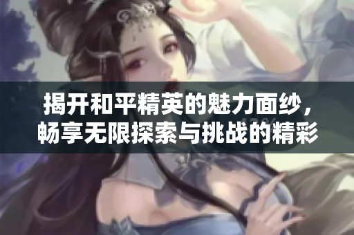 揭开和平精英的魅力面纱，畅享无限探索与挑战的精彩游戏之旅