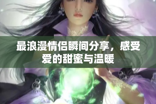 最浪漫情侣瞬间分享，感受爱的甜蜜与温暖