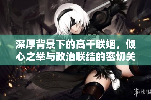 深厚背景下的高干联姻，倾心之举与政治联结的密切关系