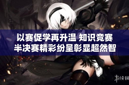 以赛促学再升温 知识竞赛半决赛精彩纷呈彰显超然智慧