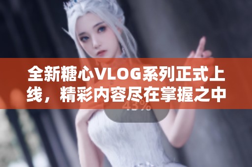 全新糖心VLOG系列正式上线，精彩内容尽在掌握之中！